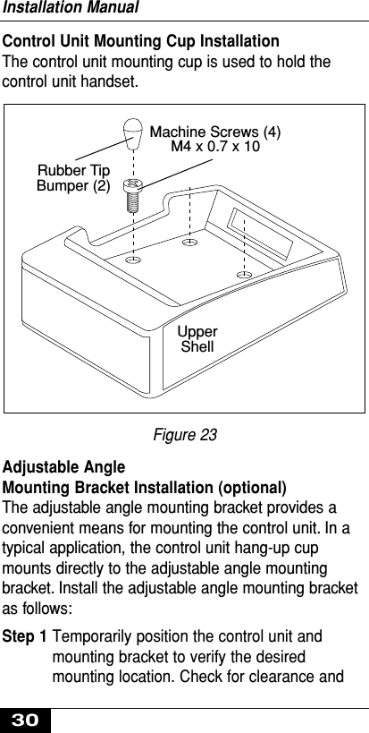 Control Unit Mounting Cup InstallationThe control unit mounting cup is used to hold thecontrol unit handset.Figure 23Adjustable Angle Mounting Bracket Installation (optional)The adjustable angle mounting bracket provides aconvenient means for mounting the control unit. In atypical application, the control unit hang-up cupmounts directly to the adjustable angle mountingbracket. Install the adjustable angle mounting bracketas follows:Step 1 Temporarily position the control unit andmounting bracket to verify the desiredmounting location. Check for clearance andRubber Tip Bumper (2)Machine Screws (4)M4 x 0.7 x 10 UpperShellInstallation Manual30