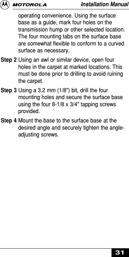 operating convenience. Using the surfacebase as a guide, mark four holes on thetransmission hump or other selected location.The four mounting tabs on the surface baseare somewhat flexible to conform to a curvedsurface as necessary.Step 2 Using an awl or similar device, open fourholes in the carpet at marked locations. Thismust be done prior to drilling to avoid ruiningthe carpet.Step 3 Using a 3.2 mm (1/8&quot;) bit, drill the fourmounting holes and secure the surface baseusing the four 8-1/8 x 3/4&quot; tapping screwsprovided.Step 4 Mount the base to the surface base at thedesired angle and securely tighten the angle-adjusting screws.Installation Manual31