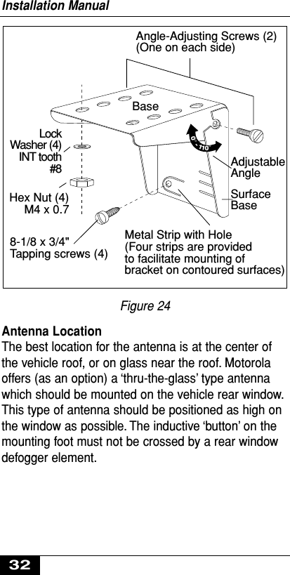 Figure 24Antenna LocationThe best location for the antenna is at the center ofthe vehicle roof, or on glass near the roof. Motorolaoffers (as an option) a ‘thru-the-glass’ type antennawhich should be mounted on the vehicle rear window.This type of antenna should be positioned as high onthe window as possible. The inductive ‘button’ on themounting foot must not be crossed by a rear windowdefogger element.Angle-Adjusting Screws (2)(One on each side)Metal Strip with Hole(Four strips are providedto facilitate mounting ofbracket on contoured surfaces)LockWasher (4)INT tooth#8Hex Nut (4)M4 x 0.7SurfaceBase8-1/8 x 3/4&quot;Tapping screws (4)Base0°-110°AdjustableAngleInstallation Manual32