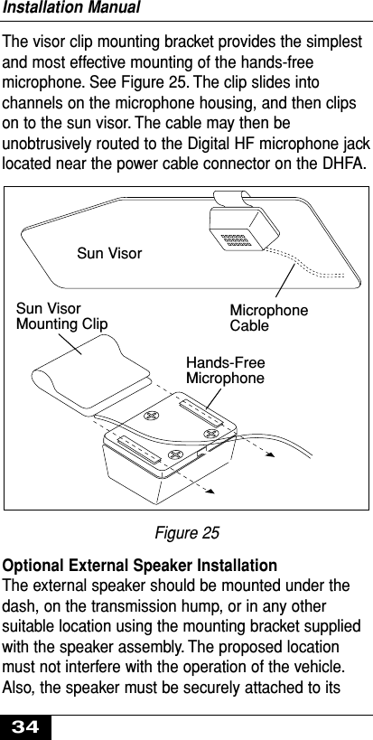 The visor clip mounting bracket provides the simplestand most effective mounting of the hands-freemicrophone. See Figure 25. The clip slides intochannels on the microphone housing, and then clipson to the sun visor. The cable may then beunobtrusively routed to the Digital HF microphone jacklocated near the power cable connector on the DHFA.Figure 25Optional External Speaker InstallationThe external speaker should be mounted under thedash, on the transmission hump, or in any othersuitable location using the mounting bracket suppliedwith the speaker assembly. The proposed locationmust not interfere with the operation of the vehicle.Also, the speaker must be securely attached to itsSun VisorMounting ClipHands-FreeMicrophoneMicrophoneCableSun VisorInstallation Manual34