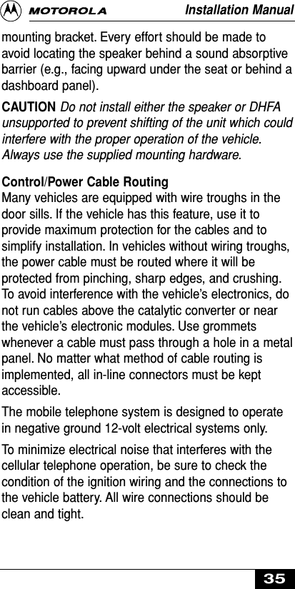 mounting bracket. Every effort should be made toavoid locating the speaker behind a sound absorptivebarrier (e.g., facing upward under the seat or behind adashboard panel).CAUTION Do not install either the speaker or DHFAunsupported to prevent shifting of the unit which couldinterfere with the proper operation of the vehicle.Always use the supplied mounting hardware.Control/Power Cable RoutingMany vehicles are equipped with wire troughs in thedoor sills. If the vehicle has this feature, use it toprovide maximum protection for the cables and tosimplify installation. In vehicles without wiring troughs,the power cable must be routed where it will beprotected from pinching, sharp edges, and crushing.To avoid interference with the vehicle’s electronics, donot run cables above the catalytic converter or nearthe vehicle’s electronic modules. Use grommetswhenever a cable must pass through a hole in a metalpanel. No matter what method of cable routing isimplemented, all in-line connectors must be keptaccessible.The mobile telephone system is designed to operatein negative ground 12-volt electrical systems only.To minimize electrical noise that interferes with thecellular telephone operation, be sure to check thecondition of the ignition wiring and the connections tothe vehicle battery. All wire connections should beclean and tight.Installation Manual35