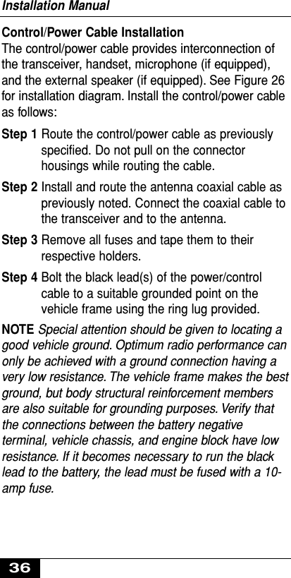 Control/Power Cable InstallationThe control/power cable provides interconnection ofthe transceiver, handset, microphone (if equipped),and the external speaker (if equipped). See Figure 26for installation diagram. Install the control/power cableas follows:Step 1 Route the control/power cable as previouslyspecified. Do not pull on the connectorhousings while routing the cable.Step 2 Install and route the antenna coaxial cable aspreviously noted. Connect the coaxial cable tothe transceiver and to the antenna.Step 3 Remove all fuses and tape them to theirrespective holders.Step 4 Bolt the black lead(s) of the power/controlcable to a suitable grounded point on thevehicle frame using the ring lug provided.NOTE Special attention should be given to locating agood vehicle ground. Optimum radio performance canonly be achieved with a ground connection having avery low resistance. The vehicle frame makes the bestground, but body structural reinforcement membersare also suitable for grounding purposes. Verify thatthe connections between the battery negativeterminal, vehicle chassis, and engine block have lowresistance. If it becomes necessary to run the blacklead to the battery, the lead must be fused with a 10-amp fuse.Installation Manual36