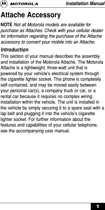 Attache AccessoryNOTE Not all Motorola models are available forpurchase as Attaches. Check with your cellular dealerfor information regarding the purchase of the Attacheaccessory to convert your mobile into an Attache.IntroductionThis section of your manual describes the assemblyand installation of the Motorola Attache. The MotorolaAttache is a lightweight, three-watt unit that ispowered by your vehicle’s electrical system throughthe cigarette lighter socket. This phone is completelyself-contained, and may be moved easily betweenyour personal car(s), a company truck or car, or arental car because it requires no complex wiringinstallation within the vehicle. The unit is installed inthe vehicle by simply securing it to a spare seat with alap belt and plugging it into the vehicle’s cigarettelighter socket. For further information about thefeatures and capabilities of your cellular telephone,see the accompanying user manual.Installation Manual1