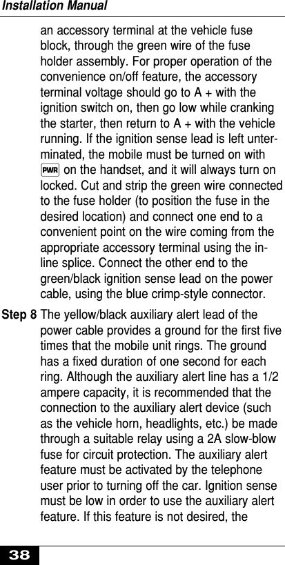 an accessory terminal at the vehicle fuseblock, through the green wire of the fuseholder assembly. For proper operation of theconvenience on/off feature, the accessoryterminal voltage should go to A + with theignition switch on, then go low while crankingthe starter, then return to A + with the vehiclerunning. If the ignition sense lead is left unter-minated, the mobile must be turned on with∏ on the handset, and it will always turn onlocked. Cut and strip the green wire connectedto the fuse holder (to position the fuse in thedesired location) and connect one end to aconvenient point on the wire coming from theappropriate accessory terminal using the in-line splice. Connect the other end to thegreen/black ignition sense lead on the powercable, using the blue crimp-style connector.Step 8 The yellow/black auxiliary alert lead of thepower cable provides a ground for the first fivetimes that the mobile unit rings. The groundhas a fixed duration of one second for eachring. Although the auxiliary alert line has a 1/2ampere capacity, it is recommended that theconnection to the auxiliary alert device (suchas the vehicle horn, headlights, etc.) be madethrough a suitable relay using a 2A slow-blowfuse for circuit protection. The auxiliary alertfeature must be activated by the telephoneuser prior to turning off the car. Ignition sensemust be low in order to use the auxiliary alertfeature. If this feature is not desired, theInstallation Manual38