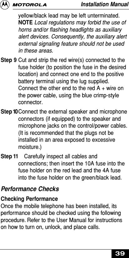 yellow/black lead may be left unterminated.NOTE Local regulations may forbid the use ofhorns and/or flashing headlights as auxiliaryalert devices. Consequently, the auxiliary alertexternal signaling feature should not be usedin these areas.Step 9 Cut and strip the red wire(s) connected to thefuse holder (to position the fuse in the desiredlocation) and connect one end to the positivebattery terminal using the lug supplied.Connect the other end to the red A + wire onthe power cable, using the blue crimp-styleconnector.Step 10Connect the external speaker and microphoneconnectors (if equipped) to the speaker andmicrophone jacks on the control/power cables.(It is recommended that the plugs not beinstalled in an area exposed to excessivemoisture.)Step 11 Carefully inspect all cables andconnections; then insert the 10A fuse into thefuse holder on the red lead and the 4A fuseinto the fuse holder on the green/black lead.Performance ChecksChecking PerformanceOnce the mobile telephone has been installed, itsperformance should be checked using the followingprocedure. Refer to the User Manual for instructionson how to turn on, unlock, and place calls.Installation Manual39