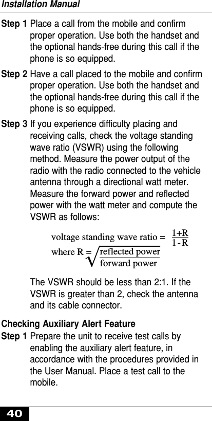 Installation Manual40Step 1 Place a call from the mobile and confirmproper operation. Use both the handset andthe optional hands-free during this call if thephone is so equipped.Step 2 Have a call placed to the mobile and confirmproper operation. Use both the handset andthe optional hands-free during this call if thephone is so equipped.Step 3 If you experience difficulty placing andreceiving calls, check the voltage standingwave ratio (VSWR) using the followingmethod. Measure the power output of theradio with the radio connected to the vehicleantenna through a directional watt meter.Measure the forward power and reflectedpower with the watt meter and compute theVSWR as follows:The VSWR should be less than 2:1. If theVSWR is greater than 2, check the antennaand its cable connector.Checking Auxiliary Alert FeatureStep 1 Prepare the unit to receive test calls byenabling the auxiliary alert feature, inaccordance with the procedures provided inthe User Manual. Place a test call to themobile.voltage standing wave ratio =where R = reflected powerforward power1+R1-R