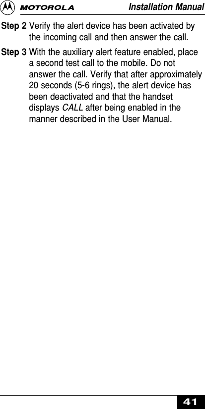 Installation Manual41Step 2 Verify the alert device has been activated bythe incoming call and then answer the call.Step 3 With the auxiliary alert feature enabled, placea second test call to the mobile. Do notanswer the call. Verify that after approximately20 seconds (5-6 rings), the alert device hasbeen deactivated and that the handsetdisplays CALL after being enabled in themanner described in the User Manual.