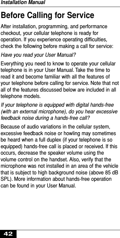 Before Calling for ServiceAfter installation, programming, and performancecheckout, your cellular telephone is ready foroperation. If you experience operating difﬁculties,check the following before making a call for service:Have you read your User Manual?Everything you need to know to operate your cellulartelephone is in your User Manual. Take the time toread it and become familiar with all the features ofyour telephone before calling for service. Note that notall of the features discussed below are included in alltelephone models.If your telephone is equipped with digital hands-free(with an external microphone), do you hear excessivefeedback noise during a hands-free call?Because of audio variations in the cellular system,excessive feedback noise or howling may sometimesbe heard when a full duplex (if your telephone is soequipped) hands-free call is placed or received. If thisoccurs, decrease the speaker volume using thevolume control on the handset. Also, verify that themicrophone was not installed in an area of the vehiclethat is subject to high background noise (above 85 dBSPL). More information about hands-free operationcan be found in your User Manual.Installation Manual42