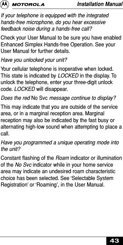 If your telephone is equipped with the integratedhands-free microphone, do you hear excessivefeedback noise during a hands-free call? Check your User Manual to be sure you have enabledEnhanced Simplex Hands-free Operation. See yourUser Manual for further details.Have you unlocked your unit?Your cellular telephone is inoperative when locked.This state is indicated by LOCKED in the display. Tounlock the telephone, enter your three-digit unlockcode. LOCKED will disappear.Does the red No Svc message continue to display?This may indicate that you are outside of the servicearea, or in a marginal reception area. Marginalreception may also be indicated by the fast busy oralternating high-low sound when attempting to place acall.Have you programmed a unique operating mode intothe unit?Constant ﬂashing of the Roam indicator or illuminationof the No Svc indicator while in your home servicearea may indicate an undesired roam characteristicchoice has been selected. See ‘Selectable SystemRegistration’ or ‘Roaming’, in the User Manual.Installation Manual43