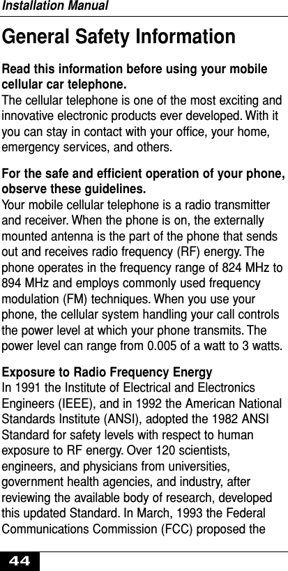 General Safety InformationRead this information before using your mobilecellular car telephone.The cellular telephone is one of the most exciting andinnovative electronic products ever developed. With ityou can stay in contact with your ofﬁce, your home,emergency services, and others.For the safe and efﬁcient operation of your phone,observe these guidelines.Your mobile cellular telephone is a radio transmitterand receiver. When the phone is on, the externallymounted antenna is the part of the phone that sendsout and receives radio frequency (RF) energy. Thephone operates in the frequency range of 824 MHz to894 MHz and employs commonly used frequencymodulation (FM) techniques. When you use yourphone, the cellular system handling your call controlsthe power level at which your phone transmits. Thepower level can range from 0.005 of a watt to 3 watts.Exposure to Radio Frequency EnergyIn 1991 the Institute of Electrical and ElectronicsEngineers (IEEE), and in 1992 the American NationalStandards Institute (ANSI), adopted the 1982 ANSIStandard for safety levels with respect to humanexposure to RF energy. Over 120 scientists,engineers, and physicians from universities,government health agencies, and industry, afterreviewing the available body of research, developedthis updated Standard. In March, 1993 the FederalCommunications Commission (FCC) proposed theInstallation Manual44