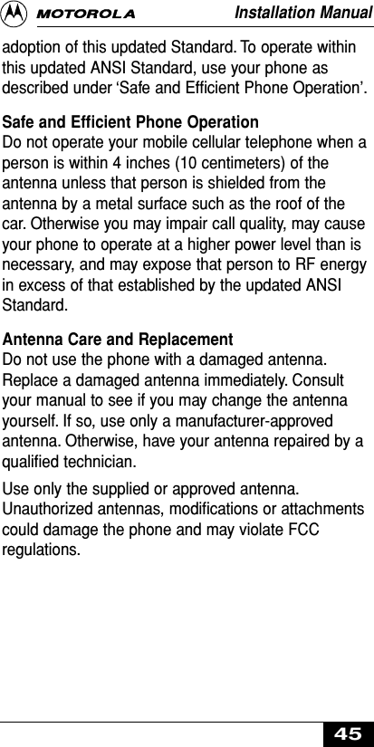 adoption of this updated Standard. To operate withinthis updated ANSI Standard, use your phone asdescribed under ‘Safe and Efﬁcient Phone Operation’.Safe and Efﬁcient Phone OperationDo not operate your mobile cellular telephone when aperson is within 4 inches (10 centimeters) of theantenna unless that person is shielded from theantenna by a metal surface such as the roof of thecar. Otherwise you may impair call quality, may causeyour phone to operate at a higher power level than isnecessary, and may expose that person to RF energyin excess of that established by the updated ANSIStandard.Antenna Care and ReplacementDo not use the phone with a damaged antenna.Replace a damaged antenna immediately. Consultyour manual to see if you may change the antennayourself. If so, use only a manufacturer-approvedantenna. Otherwise, have your antenna repaired by aqualiﬁed technician.Use only the supplied or approved antenna.Unauthorized antennas, modiﬁcations or attachmentscould damage the phone and may violate FCCregulations.Installation Manual45