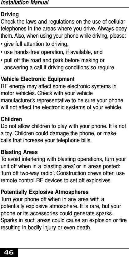 DrivingCheck the laws and regulations on the use of cellulartelephones in the areas where you drive. Always obeythem. Also, when using your phone while driving, please:• give full attention to driving,• use hands-free operation, if available, and• pull off the road and park before making oranswering a call if driving conditions so require.Vehicle Electronic EquipmentRF energy may affect some electronic systems inmotor vehicles. Check with your vehiclemanufacturer’s representative to be sure your phonewill not affect the electronic systems of your vehicle.ChildrenDo not allow children to play with your phone. It is nota toy. Children could damage the phone, or makecalls that increase your telephone bills.Blasting AreasTo avoid interfering with blasting operations, turn yourunit off when in a ‘blasting area’ or in areas posted:‘turn off two-way radio’. Construction crews often useremote control RF devices to set off explosives.Potentially Explosive AtmospheresTurn your phone off when in any area with apotentially explosive atmosphere. It is rare, but yourphone or its accessories could generate sparks.Sparks in such areas could cause an explosion or ﬁreresulting in bodily injury or even death.Installation Manual46