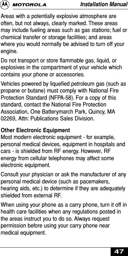 Areas with a potentially explosive atmosphere areoften, but not always, clearly marked. These areasmay include fueling areas such as gas stations; fuel orchemical transfer or storage facilities; and areaswhere you would normally be advised to turn off yourengine.Do not transport or store ﬂammable gas, liquid, orexplosives in the compartment of your vehicle whichcontains your phone or accessories.Vehicles powered by liqueﬁed petroleum gas (such aspropane or butane) must comply with National FireProtection Standard (NFPA-58). For a copy of thisstandard, contact the National Fire ProtectionAssociation, One Batterymarch Park, Quincy, MA02269, Attn: Publications Sales Division.Other Electronic EquipmentMost modern electronic equipment - for example,personal medical devices, equipment in hospitals andcars - is shielded from RF energy. However, RFenergy from cellular telephones may affect someelectronic equipment.Consult your physician or ask the manufacturer of anypersonal medical device (such as pacemakers,hearing aids, etc.) to determine if they are adequatelyshielded from external RF.When using your phone as a carry phone, turn it off inhealth care facilities when any regulations posted inthe areas instruct you to do so. Always requestpermission before using your carry phone nearmedical equipment.Installation Manual47