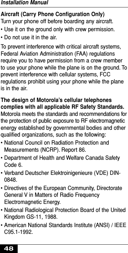 Aircraft (Carry Phone Conﬁguration Only)Turn your phone off before boarding any aircraft.• Use it on the ground only with crew permission.• Do not use it in the air.To prevent interference with critical aircraft systems,Federal Aviation Administration (FAA) regulationsrequire you to have permission from a crew memberto use your phone while the plane is on the ground. Toprevent interference with cellular systems, FCCregulations prohibit using your phone while the planeis in the air.The design of Motorola’s cellular telephonescomplies with all applicable RF Safety Standards.Motorola meets the standards and recommendations forthe protection of public exposure to RF electromagneticenergy established by governmental bodies and otherqualiﬁed organizations, such as the following:• National Council on Radiation Protection andMeasurements (NCRP). Report 86.• Department of Health and Welfare Canada SafetyCode 6.• Verband Deutscher Elektroinigenieure (VDE) DIN-0848.• Directives of the European Community, DirectorateGeneral V in Matters of Radio FrequencyElectromagnetic Energy.• National Radiological Protection Board of the UnitedKingdom GS-11, 1988.• American National Standards Institute (ANSI) / IEEEC95.1-1992.Installation Manual48