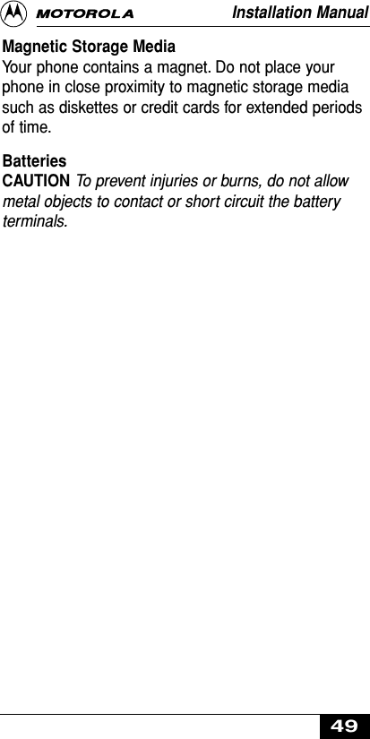 Magnetic Storage MediaYour phone contains a magnet. Do not place yourphone in close proximity to magnetic storage mediasuch as diskettes or credit cards for extended periodsof time.BatteriesCAUTION To prevent injuries or burns, do not allowmetal objects to contact or short circuit the batteryterminals.Installation Manual49