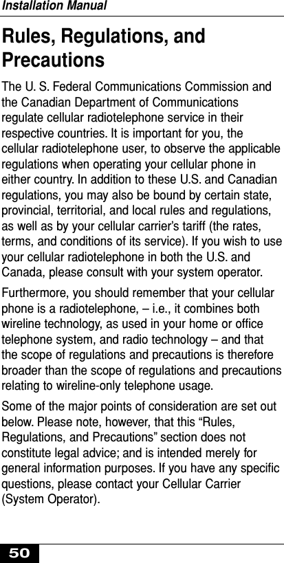 Rules, Regulations, andPrecautionsThe U. S. Federal Communications Commission andthe Canadian Department of Communicationsregulate cellular radiotelephone service in theirrespective countries. It is important for you, thecellular radiotelephone user, to observe the applicableregulations when operating your cellular phone ineither country. In addition to these U.S. and Canadianregulations, you may also be bound by certain state,provincial, territorial, and local rules and regulations,as well as by your cellular carrier’s tariff (the rates,terms, and conditions of its service). If you wish to useyour cellular radiotelephone in both the U.S. andCanada, please consult with your system operator.Furthermore, you should remember that your cellularphone is a radiotelephone, – i.e., it combines bothwireline technology, as used in your home or ofﬁcetelephone system, and radio technology – and thatthe scope of regulations and precautions is thereforebroader than the scope of regulations and precautionsrelating to wireline-only telephone usage.Some of the major points of consideration are set outbelow. Please note, however, that this “Rules,Regulations, and Precautions” section does notconstitute legal advice; and is intended merely forgeneral information purposes. If you have any speciﬁcquestions, please contact your Cellular Carrier(System Operator).Installation Manual50