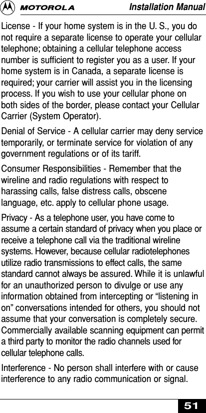 License - If your home system is in the U. S., you donot require a separate license to operate your cellulartelephone; obtaining a cellular telephone accessnumber is sufﬁcient to register you as a user. If yourhome system is in Canada, a separate license isrequired; your carrier will assist you in the licensingprocess. If you wish to use your cellular phone onboth sides of the border, please contact your CellularCarrier (System Operator).Denial of Service - A cellular carrier may deny servicetemporarily, or terminate service for violation of anygovernment regulations or of its tariff.Consumer Responsibilities - Remember that thewireline and radio regulations with respect toharassing calls, false distress calls, obscenelanguage, etc. apply to cellular phone usage.Privacy - As a telephone user, you have come toassume a certain standard of privacy when you place orreceive a telephone call via the traditional wirelinesystems. However, because cellular radiotelephonesutilize radio transmissions to effect calls, the samestandard cannot always be assured. While it is unlawfulfor an unauthorized person to divulge or use anyinformation obtained from intercepting or “listening inon” conversations intended for others, you should notassume that your conversation is completely secure.Commercially available scanning equipment can permita third party to monitor the radio channels used forcellular telephone calls.Interference - No person shall interfere with or causeinterference to any radio communication or signal.Installation Manual51