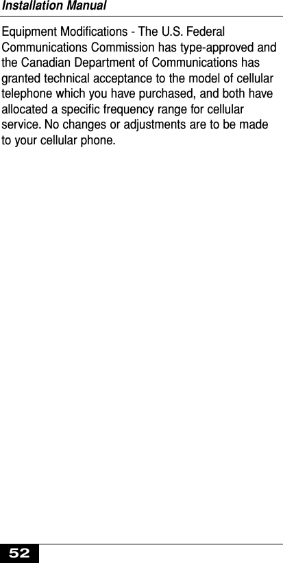Equipment Modiﬁcations - The U.S. FederalCommunications Commission has type-approved andthe Canadian Department of Communications hasgranted technical acceptance to the model of cellulartelephone which you have purchased, and both haveallocated a speciﬁc frequency range for cellularservice. No changes or adjustments are to be madeto your cellular phone.Installation Manual52