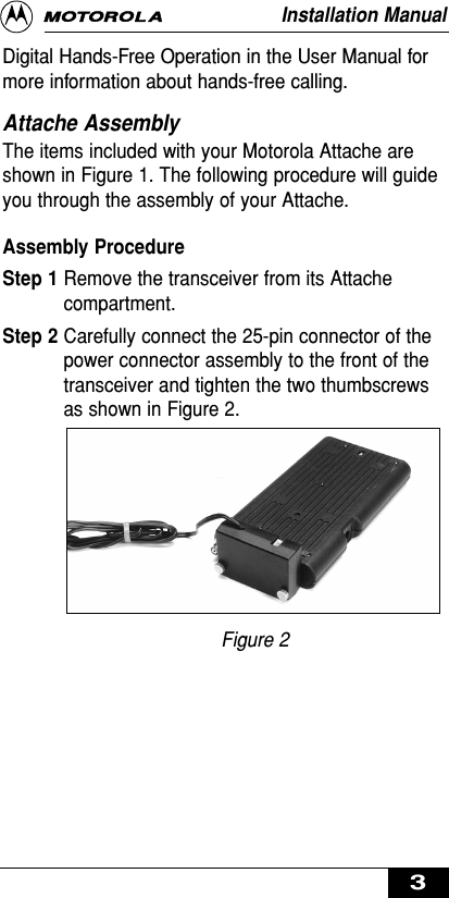 Digital Hands-Free Operation in the User Manual formore information about hands-free calling.Attache AssemblyThe items included with your Motorola Attache areshown in Figure 1. The following procedure will guideyou through the assembly of your Attache.Assembly ProcedureStep 1 Remove the transceiver from its Attachecompartment.Step 2 Carefully connect the 25-pin connector of thepower connector assembly to the front of thetransceiver and tighten the two thumbscrewsas shown in Figure 2. Figure 2Installation Manual3