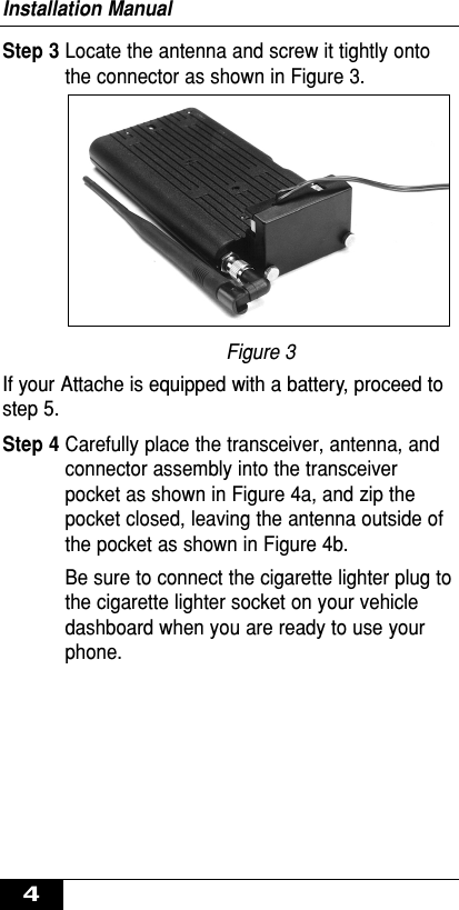 Step 3 Locate the antenna and screw it tightly ontothe connector as shown in Figure 3.Figure 3If your Attache is equipped with a battery, proceed tostep 5.Step 4 Carefully place the transceiver, antenna, andconnector assembly into the transceiverpocket as shown in Figure 4a, and zip thepocket closed, leaving the antenna outside ofthe pocket as shown in Figure 4b.Be sure to connect the cigarette lighter plug tothe cigarette lighter socket on your vehicledashboard when you are ready to use yourphone.Installation Manual4