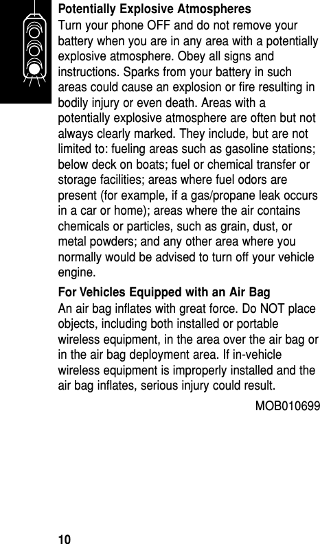 Potentially Explosive AtmospheresTurn your phone OFF and do not remove yourbattery when you are in any area with a potentiallyexplosive atmosphere. Obey all signs andinstructions. Sparks from your battery in suchareas could cause an explosion or fire resulting inbodily injury or even death. Areas with apotentially explosive atmosphere are often but notalways clearly marked. They include, but are notlimited to: fueling areas such as gasoline stations;below deck on boats; fuel or chemical transfer orstorage facilities; areas where fuel odors arepresent (for example, if a gas/propane leak occursin a car or home); areas where the air containschemicals or particles, such as grain, dust, ormetal powders; and any other area where younormally would be advised to turn off your vehicleengine. For Vehicles Equipped with an Air BagAn air bag inflates with great force. Do NOT placeobjects, including both installed or portablewireless equipment, in the area over the air bag orin the air bag deployment area. If in-vehiclewireless equipment is improperly installed and theair bag inflates, serious injury could result. MOB010699 Getting Started10