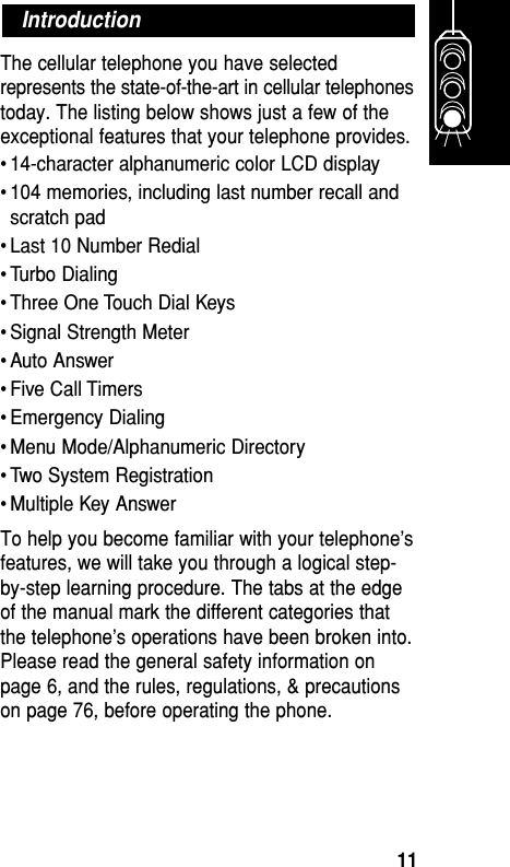 The cellular telephone you have selectedrepresents the state-of-the-art in cellular telephonestoday. The listing below shows just a few of theexceptional features that your telephone provides.• 14-character alphanumeric color LCD display• 104 memories, including last number recall andscratch pad• Last 10 Number Redial• Turbo Dialing• Three One Touch Dial Keys• Signal Strength Meter• Auto Answer• Five Call Timers• Emergency Dialing• Menu Mode/Alphanumeric Directory• Two System Registration• Multiple Key AnswerTo help you become familiar with your telephone’sfeatures, we will take you through a logical step-by-step learning procedure. The tabs at the edgeof the manual mark the different categories thatthe telephone’s operations have been broken into.Please read the general safety information onpage 6, and the rules, regulations, &amp; precautionson page 76, before operating the phone.IntroductionGetting Started11