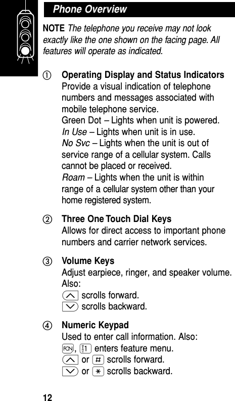 NOTE The telephone you receive may not lookexactly like the one shown on the facing page. Allfeatures will operate as indicated.ቢOperating Display and Status IndicatorsProvide a visual indication of telephonenumbers and messages associated withmobile telephone service.Green Dot – Lights when unit is powered.In Use – Lights when unit is in use.No Svc – Lights when the unit is out ofservice range of a cellular system. Callscannot be placed or received.Roam – Lights when the unit is withinrange of a cellular system other than yourhome registered system.ባThree One Touch Dial KeysAllows for direct access to important phonenumbers and carrier network services.ቤVolume KeysAdjust earpiece, ringer, and speaker volume.Also:≤ scrolls forward.≥ scrolls backward.ብNumeric KeypadUsed to enter call information. Also:Ï, ⁄ enters feature menu.≤ or £ scrolls forward.≥ or • scrolls backward.Phone OverviewGetting Started12