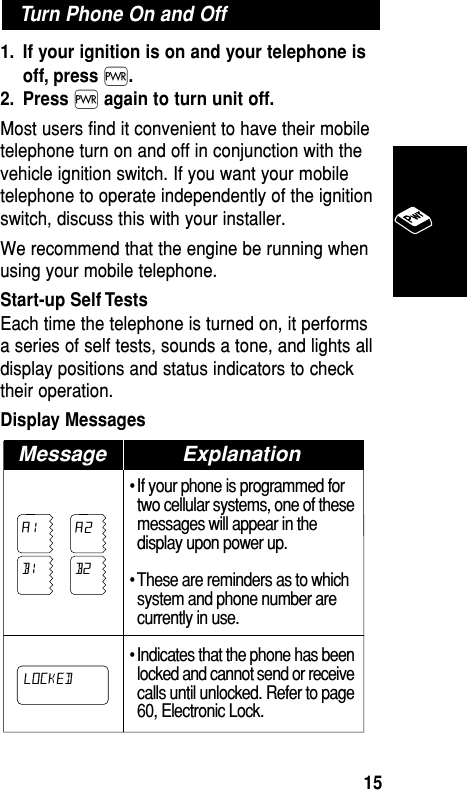 1. If your ignition is on and your telephone isoff, press ∏.2. Press ∏again to turn unit off.Most users find it convenient to have their mobiletelephone turn on and off in conjunction with thevehicle ignition switch. If you want your mobiletelephone to operate independently of the ignitionswitch, discuss this with your installer.We recommend that the engine be running whenusing your mobile telephone.Start-up Self TestsEach time the telephone is turned on, it performsa series of self tests, sounds a tone, and lights alldisplay positions and status indicators to checktheir operation.Display Messages • If your phone is programmed fortwo cellular systems, one of thesemessages will appear in thedisplay upon power up.• These are reminders as to whichsystem and phone number arecurrently in use.• Indicates that the phone has beenlocked and cannot send or receivecalls until unlocked. Refer to page60, Electronic Lock.Message ExplanationLOCKEDA1 A2B1 B2Turn Phone On and OffBasic Operation15