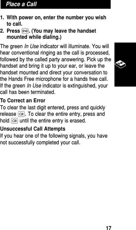 1. With power on, enter the number you wishto call.2. Press Í. (You may leave the handsetmounted while dialing.) The green In Use indicator will illuminate. You willhear conventional ringing as the call is processed,followed by the called party answering. Pick up thehandset and bring it up to your ear, or leave thehandset mounted and direct your conversation tothe Hands Free microphone for a hands free call.If the green In Use indicator is extinguished, yourcall has been terminated.To Correct an ErrorTo clear the last digit entered, press and quicklyrelease Ç. To clear the entire entry, press andhold Ç until the entire entry is erased.Unsuccessful Call AttemptsIf you hear one of the following signals, you havenot successfully completed your call.Place a CallBasic Operation17