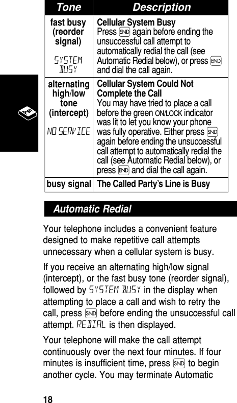 Your telephone includes a convenient featuredesigned to make repetitive call attemptsunnecessary when a cellular system is busy. If you receive an alternating high/low signal(intercept), or the fast busy tone (reorder signal),followed by System Busy in the display whenattempting to place a call and wish to retry thecall, press Í before ending the unsuccessful callattempt. Redial is then displayed.Your telephone will make the call attemptcontinuously over the next four minutes. If fourminutes is insufficient time, press Í to beginanother cycle. You may terminate AutomaticAutomatic Redialfast busy(reordersignal)SystemBusyCellular System BusyPress Í again before ending theunsuccessful call attempt toautomatically redial the call (seeAutomatic Redial below), or press ´and dial the call again.Cellular System Could NotComplete the CallYou may have tried to place a callbefore the green ON/LOCK indicatorwas lit to let you know your phonewas fully operative. Either press Íagain before ending the unsuccessfulcall attempt to automatically redial thecall (see Automatic Redial below), orpress ´ and dial the call again.The Called Party’s Line is BusyTonealternatinghigh/lowtone(intercept)No Servicebusy signalTone DescriptionBasic Operation18