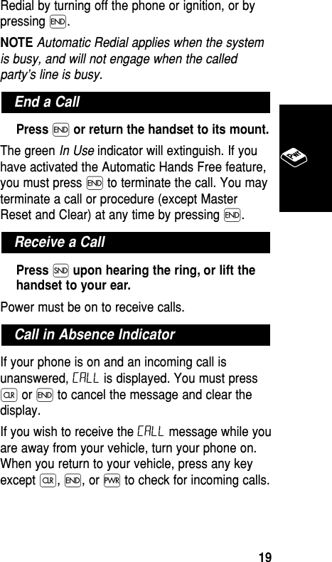 Redial by turning off the phone or ignition, or bypressing ´. NOTE Automatic Redial applies when the systemis busy, and will not engage when the calledparty’s line is busy.Press ´or return the handset to its mount.The green In Use indicator will extinguish. If youhave activated the Automatic Hands Free feature,you must press ´ to terminate the call. You mayterminate a call or procedure (except MasterReset and Clear) at any time by pressing ´.Press Íupon hearing the ring, or lift thehandset to your ear.Power must be on to receive calls.If your phone is on and an incoming call isunanswered, Call is displayed. You must pressÇ or ´ to cancel the message and clear thedisplay.If you wish to receive the Call message while youare away from your vehicle, turn your phone on.When you return to your vehicle, press any keyexcept Ç, ´, or ∏ to check for incoming calls.Call in Absence IndicatorReceive a CallEnd a CallBasic Operation19