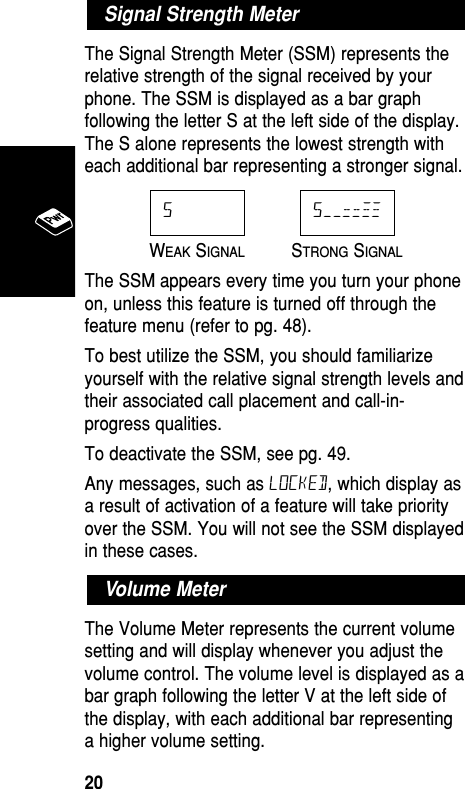 The Signal Strength Meter (SSM) represents therelative strength of the signal received by yourphone. The SSM is displayed as a bar graphfollowing the letter S at the left side of the display.The S alone represents the lowest strength witheach additional bar representing a stronger signal.WEAKSIGNALSTRONGSIGNALThe SSM appears every time you turn your phoneon, unless this feature is turned off through thefeature menu (refer to pg. 48).To best utilize the SSM, you should familiarizeyourself with the relative signal strength levels andtheir associated call placement and call-in-progress qualities.To deactivate the SSM, see pg. 49.Any messages, such as LOCKED, which display asa result of activation of a feature will take priorityover the SSM. You will not see the SSM displayedin these cases.The Volume Meter represents the current volumesetting and will display whenever you adjust thevolume control. The volume level is displayed as abar graph following the letter V at the left side ofthe display, with each additional bar representinga higher volume setting.Volume MeterS––==≠≠SSignal Strength MeterBasic Operation20