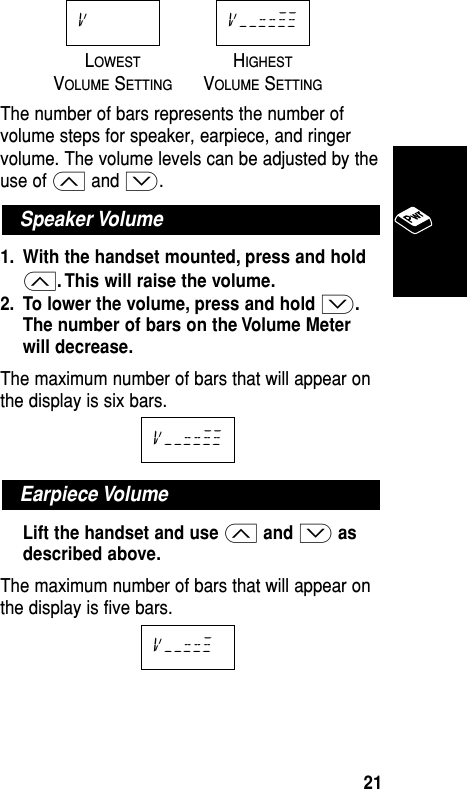 LOWESTHIGHESTVOLUMESETTINGVOLUMESETTINGThe number of bars represents the number ofvolume steps for speaker, earpiece, and ringervolume. The volume levels can be adjusted by theuse of ≤ and ≥.1. With the handset mounted, press and hold≤. This will raise the volume.2. To lower the volume, press and hold ≥.The number of bars on the Volume Meterwill decrease.The maximum number of bars that will appear onthe display is six bars.Lift the handset and use ≤and ≥asdescribed above.The maximum number of bars that will appear onthe display is five bars.v––==≠Earpiece Volumev––==≠≠Speaker Volumev––==≠≠vBasic Operation21