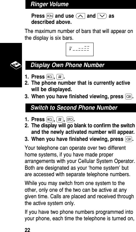 Press Ïand use ≤and ≥asdescribed above.The maximum number of bars that will appear onthe display is six bars.1. Press ‰,£.2. The phone number that is currently activewill be displayed.3. When you have ﬁnished viewing, press Ç.1. Press ‰,£,Ø.2. The display will go blank to conﬁrm the switchand the newly activated number will appear.3. When you have ﬁnished viewing, press Ç.Your telephone can operate over two differenthome systems, if you have made properarrangements with your Cellular System Operator.Both are designated as your ‘home system’ butare accessed with separate telephone numbers.While you may switch from one system to theother, only one of the two can be active at anygiven time. Calls are placed and received throughthe active system only.If you have two phone numbers programmed intoyour phone, each time the telephone is turned on,Switch to Second Phone NumberDisplay Own Phone Numberv––==≠≠Ringer VolumeBasic Operation22