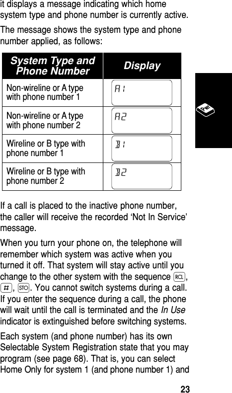 it displays a message indicating which homesystem type and phone number is currently active. The message shows the system type and phonenumber applied, as follows:If a call is placed to the inactive phone number,the caller will receive the recorded ‘Not In Service’message.When you turn your phone on, the telephone willremember which system was active when youturned it off. That system will stay active until youchange to the other system with the sequence ‰,£, Ø. You cannot switch systems during a call.If you enter the sequence during a call, the phonewill wait until the call is terminated and the In Useindicator is extinguished before switching systems.Each system (and phone number) has its ownSelectable System Registration state that you mayprogram (see page 68). That is, you can selectHome Only for system 1 (and phone number 1) andSystem Type andPhone Number DisplayNon-wireline or A typewith phone number 1Non-wireline or A typewith phone number 2Wireline or B type withphone number 1Wireline or B type withphone number 2B2B1A2A1Basic Operation23