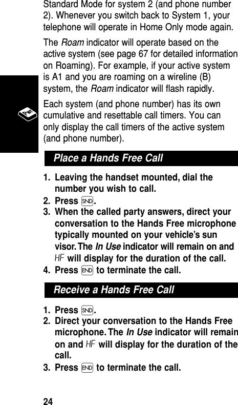 Standard Mode for system 2 (and phone number2). Whenever you switch back to System 1, yourtelephone will operate in Home Only mode again.The Roam indicator will operate based on theactive system (see page 67 for detailed informationon Roaming). For example, if your active systemis A1 and you are roaming on a wireline (B)system, the Roam indicator will flash rapidly.Each system (and phone number) has its owncumulative and resettable call timers. You canonly display the call timers of the active system(and phone number).1. Leaving the handset mounted, dial thenumber you wish to call.2. Press Í.3. When the called party answers, direct yourconversation to the Hands Free microphonetypically mounted on your vehicle’s sunvisor. The In Use indicator will remain on andHF will display for the duration of the call.4. Press ´to terminate the call.1. Press Í.2. Direct your conversation to the Hands Freemicrophone. The In Use indicator will remainon and HF will display for the duration of thecall.3. Press ´to terminate the call.Receive a Hands Free CallPlace a Hands Free CallBasic Operation24