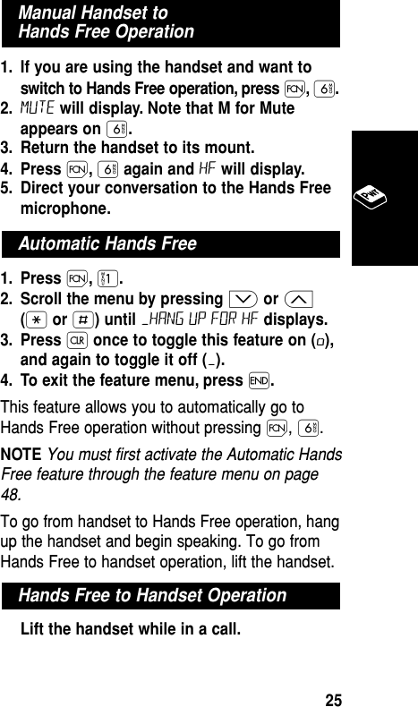 1. If you are using the handset and want toswitch to Hands Free operation, press Ï,ﬂ.2. Mute will display. Note that M for Muteappears on ﬂ.3. Return the handset to its mount.4. Press Ï,ﬂagain and HF will display.5. Direct your conversation to the Hands Freemicrophone.1. Press Ï,⁄.2. Scroll the menu by pressing ≥or ≤(•or £) until –HANG UP FOR HF displays.3. Press Çonce to toggle this feature on (ø),and again to toggle it off (–).4. To exit the feature menu, press ´.This feature allows you to automatically go toHands Free operation without pressing Ï, ﬂ. NOTE You must first activate the Automatic HandsFree feature through the feature menu on page48.To go from handset to Hands Free operation, hangup the handset and begin speaking. To go fromHands Free to handset operation, lift the handset.Lift the handset while in a call.Hands Free to Handset OperationAutomatic Hands FreeManual Handset to Hands Free OperationBasic Operation25