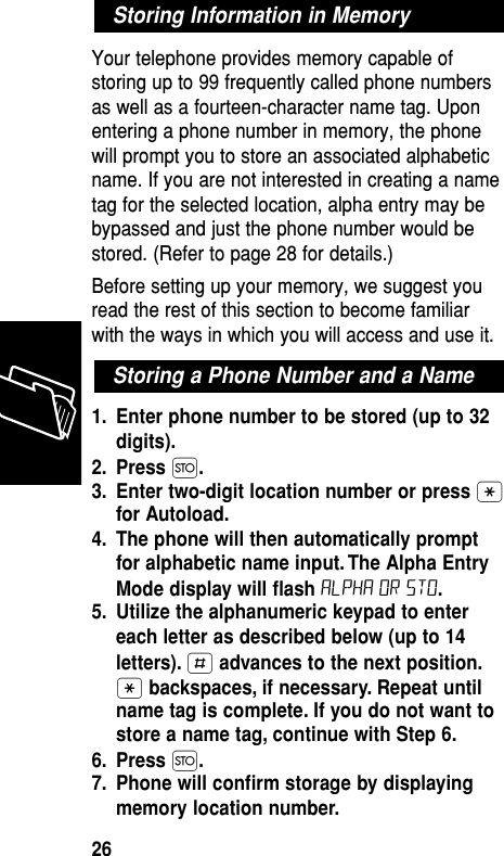 Your telephone provides memory capable ofstoring up to 99 frequently called phone numbersas well as a fourteen-character name tag. Uponentering a phone number in memory, the phonewill prompt you to store an associated alphabeticname. If you are not interested in creating a nametag for the selected location, alpha entry may bebypassed and just the phone number would bestored. (Refer to page 28 for details.)Before setting up your memory, we suggest youread the rest of this section to become familiarwith the ways in which you will access and use it. 1. Enter phone number to be stored (up to 32digits).2. Press Ø.3. Enter two-digit location number or press •for Autoload.4. The phone will then automatically promptfor alphabetic name input. The Alpha EntryMode display will ﬂash ALPHA or sto.5. Utilize the alphanumeric keypad to entereach letter as described below (up to 14letters). £advances to the next position.•backspaces, if necessary. Repeat untilname tag is complete. If you do not want tostore a name tag, continue with Step 6.6. Press Ø.7. Phone will conﬁrm storage by displayingmemory location number.Storing a Phone Number and a NameStoring Information in MemoryMemory26