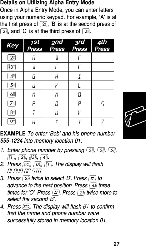 Details on Utilizing Alpha Entry ModeOnce in Alpha Entry Mode, you can enter lettersusing your numeric keypad. For example, ‘A’ is atthe first press of ¤, ‘B’ is at the second press of¤, and ‘C’ is at the third press of ¤. EXAMPLE To enter ‘Bob’ and his phone number555-1234 into memory location 01: 1. Enter phone number by pressing ﬁ, ﬁ, ﬁ,⁄, ¤, ‹, ›.2. Press Ø, ‚, ⁄. The display will ﬂashALPHA or sto.3. Press ¤twice to select ‘B’. Press £ toadvance to the next position. Press ﬂ threetimes for ‘O’. Press £. Press ¤twice more toselect the second ‘B’.4. Press Ø. The display will ﬂash 01 to conﬁrmthat the name and phone number weresuccessfully stored in memory location 01.ADGJMPTW¤‹›ﬁﬂ‡°·BEHKNQUXCFILORVYSZ1stPressKey 2ndPress3rdPress4thPressMemory27