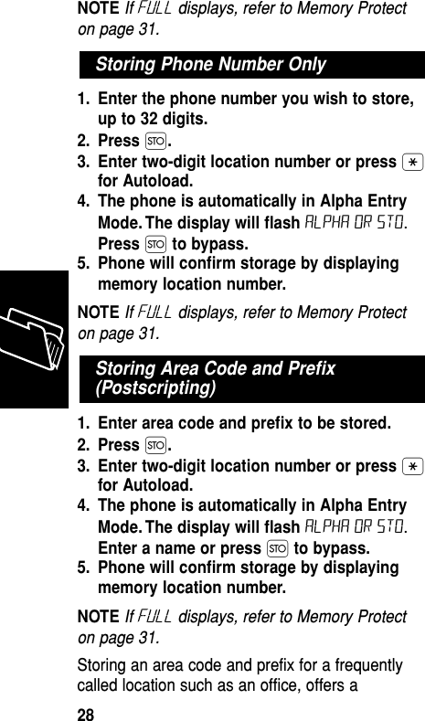 NOTE If Full displays, refer to Memory Protecton page 31.1. Enter the phone number you wish to store,up to 32 digits.2. Press Ø.3. Enter two-digit location number or press •for Autoload.4. The phone is automatically in Alpha EntryMode. The display will ﬂash ALPHA or sto.Press Øto bypass.5. Phone will conﬁrm storage by displayingmemory location number.NOTE If Full displays, refer to Memory Protecton page 31.1. Enter area code and preﬁx to be stored.2. Press Ø.3. Enter two-digit location number or press •for Autoload.4. The phone is automatically in Alpha EntryMode. The display will ﬂash ALPHA or sto.Enter a name or press Øto bypass.5. Phone will conﬁrm storage by displayingmemory location number.NOTE If Full displays, refer to Memory Protecton page 31.Storing an area code and prefix for a frequentlycalled location such as an office, offers aStoring Area Code and Preﬁx(Postscripting)Storing Phone Number OnlyMemory28