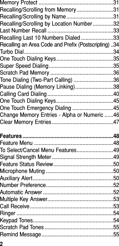 Memory Protect ...................................................31Recalling/Scrolling from Memory.........................31Recalling/Scrolling by Name................................31Recalling/Scrolling by Location Number..............32Last Number Recall .............................................33Recalling Last 10 Numbers Dialed ......................33Recalling an Area Code and Preﬁx (Postscripting) ..34Turbo Dial.............................................................34One Touch Dialing Keys.......................................35Super Speed Dialing............................................35Scratch Pad Memory ...........................................36Tone Dialing (Two-Part Calling) ...........................36Pause Dialing (Memory Linking)..........................38Calling Card Dialing .............................................40One Touch Dialing Keys.......................................45One Touch Emergency Dialing ............................45Change Memory Entries - Alpha or Numeric ......46Clear Memory Entries..........................................47Features ..............................................................48Feature Menu ......................................................48To Select/Cancel Menu Features.........................49Signal Strength Meter ..........................................49Feature Status Review.........................................50Microphone Muting ..............................................50Auxiliary Alert.......................................................50Number Preference..............................................52Automatic Answer ................................................52Multiple Key Answer.............................................53Call Receive.........................................................53Ringer ..................................................................54Keypad Tones.......................................................54Scratch Pad Tones ...............................................55Remind Message.................................................55Table of Contents2