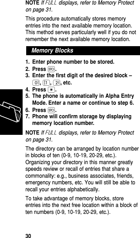 NOTE If Full displays, refer to Memory Protecton page 31.This procedure automatically stores memoryentries into the next available memory location.This method serves particularly well if you do notremember the next available memory location.1. Enter phone number to be stored.2. Press Ø.3. Enter the ﬁrst digit of the desired block –‚,⁄,¤, etc.4. Press •.5. The phone is automatically in Alpha EntryMode. Enter a name or continue to step 6.6. Press Ø.7. Phone will conﬁrm storage by displayingmemory location number.NOTE If Full displays, refer to Memory Protecton page 31.The directory can be arranged by location numberin blocks of ten (0-9, 10-19, 20-29, etc.).Organizing your directory in this manner greatlyspeeds review or recall of entries that share acommonality: e.g., business associates, friends,emergency numbers, etc. You will still be able torecall your entries alphabetically.To take advantage of memory blocks, storeentries into the next free location within a block often numbers (0-9, 10-19, 20-29, etc.).Memory BlocksMemory30