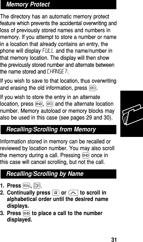 The directory has an automatic memory protectfeature which prevents the accidental overwriting andloss of previously stored names and numbers inmemory. If you attempt to store a number or namein a location that already contains an entry, thephone will display FULL and the name/number inthat memory location. The display will then showthe previously stored number and alternate betweenthe name stored and CHANGE?.If you wish to save to that location, thus overwritingand erasing the old information, press Ø. If you wish to store the entry in an alternatelocation, press ´, Ø and the alternate locationnumber. Memory autoload or memory blocks mayalso be used in this case (see pages 29 and 30).Information stored in memory can be recalled orreviewed by location number. You may also scrollthe memory during a call. Pressing ´ once inthis case will cancel scrolling, but not the call.1. Press Ï,‹.2. Continually press £or ≤to scroll inalphabetical order until the desired namedisplays.3. Press Íto place a call to the numberdisplayed.Recalling/Scrolling by NameRecalling/Scrolling from MemoryMemory ProtectMemory31