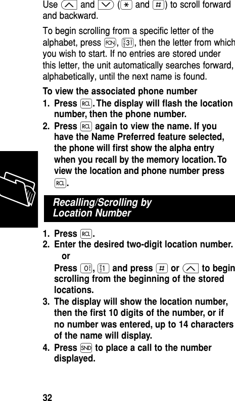 Use ≤ and ≥ (• and £) to scroll forwardand backward.To begin scrolling from a specific letter of thealphabet, press Ï, ‹, then the letter from whichyou wish to start. If no entries are stored underthis letter, the unit automatically searches forward,alphabetically, until the next name is found.To view the associated phone number1. Press ‰. The display will ﬂash the locationnumber, then the phone number.2. Press ‰again to view the name. If youhave the Name Preferred feature selected,the phone will ﬁrst show the alpha entrywhen you recall by the memory location. Toview the location and phone number press‰.1. Press ‰.2. Enter the desired two-digit location number.orPress ‚,⁄and press £or ≤to beginscrolling from the beginning of the storedlocations.3. The display will show the location number,then the ﬁrst 10 digits of the number, or ifno number was entered, up to 14 charactersof the name will display.4. Press Íto place a call to the numberdisplayed.Recalling/Scrolling by Location NumberMemory32