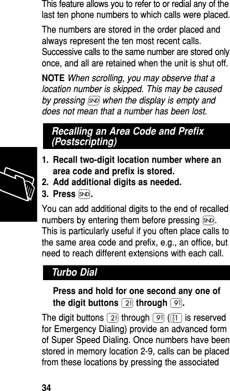 This feature allows you to refer to or redial any of thelast ten phone numbers to which calls were placed.The numbers are stored in the order placed andalways represent the ten most recent calls.Successive calls to the same number are stored onlyonce, and all are retained when the unit is shut off.NOTE When scrolling, you may observe that alocation number is skipped. This may be causedby pressing Í when the display is empty anddoes not mean that a number has been lost.1. Recall two-digit location number where anarea code and preﬁx is stored.2. Add additional digits as needed.3. Press Í.You can add additional digits to the end of recallednumbers by entering them before pressing Í.This is particularly useful if you often place calls tothe same area code and prefix, e.g., an office, butneed to reach different extensions with each call.Press and hold for one second any one ofthe digit buttons ¤through ·.The digit buttons ¤ through · (⁄ is reservedfor Emergency Dialing) provide an advanced formof Super Speed Dialing. Once numbers have beenstored in memory location 2-9, calls can be placedfrom these locations by pressing the associatedTurbo DialRecalling an Area Code and Preﬁx(Postscripting)Memory34