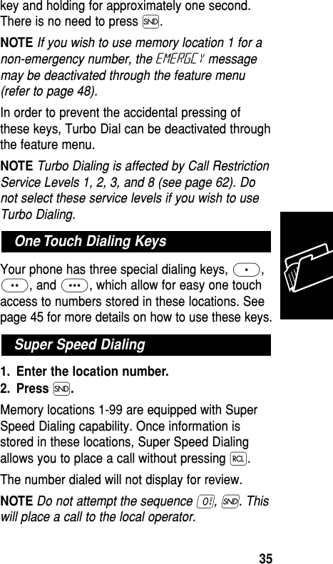 key and holding for approximately one second.There is no need to press Í.NOTE If you wish to use memory location 1 for anon-emergency number, the Emergcy messagemay be deactivated through the feature menu(refer to page 48).In order to prevent the accidental pressing ofthese keys, Turbo Dial can be deactivated throughthe feature menu.NOTE Turbo Dialing is affected by Call RestrictionService Levels 1, 2, 3, and 8 (see page 62). Donot select these service levels if you wish to useTurbo Dialing.Your phone has three special dialing keys, ≈,¥, and Ω, which allow for easy one touchaccess to numbers stored in these locations. Seepage 45 for more details on how to use these keys.1. Enter the location number.2. Press Í.Memory locations 1-99 are equipped with SuperSpeed Dialing capability. Once information isstored in these locations, Super Speed Dialingallows you to place a call without pressing ‰.The number dialed will not display for review.NOTEDo not attempt the sequence ‚, Í. Thiswill place a call to the local operator.Super Speed DialingOne Touch Dialing KeysMemory35