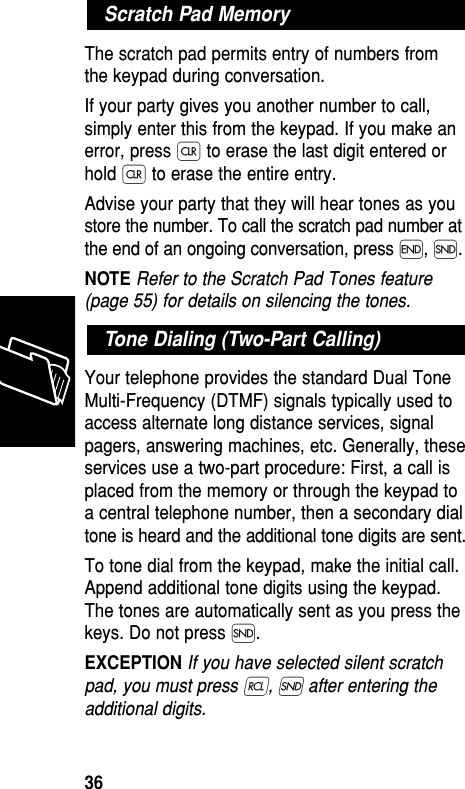 The scratch pad permits entry of numbers fromthe keypad during conversation.If your party gives you another number to call,simply enter this from the keypad. If you make anerror, press Ç to erase the last digit entered orhold Ç to erase the entire entry.Advise your party that they will hear tones as youstore the number. To call the scratch pad number atthe end of an ongoing conversation, press ´, Í.NOTE Refer to the Scratch Pad Tones feature(page 55) for details on silencing the tones.Your telephone provides the standard Dual ToneMulti-Frequency (DTMF) signals typically used toaccess alternate long distance services, signalpagers, answering machines, etc. Generally, theseservices use a two-part procedure: First, a call isplaced from the memory or through the keypad toa central telephone number, then a secondary dialtone is heard and the additional tone digits are sent.To tone dial from the keypad, make the initial call.Append additional tone digits using the keypad.The tones are automatically sent as you press thekeys. Do not press Í. EXCEPTION If you have selected silent scratchpad, you must press ‰, Í after entering theadditional digits.Tone Dialing (Two-Part Calling)Scratch Pad MemoryMemory36