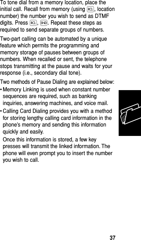 To tone dial from a memory location, place theinitial call. Recall from memory (using ‰, locationnumber) the number you wish to send as DTMFdigits. Press ‰, Í. Repeat these steps asrequired to send separate groups of numbers.Two-part calling can be automated by a uniquefeature which permits the programming andmemory storage of pauses between groups ofnumbers. When recalled or sent, the telephonestops transmitting at the pause and waits for yourresponse (i.e., secondary dial tone). Two methods of Pause Dialing are explained below:• Memory Linking is used when constant numbersequences are required, such as bankinginquiries, answering machines, and voice mail.• Calling Card Dialing provides you with a methodfor storing lengthy calling card information in thephone’s memory and sending this informationquickly and easily.Once this information is stored, a few keypresses will transmit the linked information. Thephone will even prompt you to insert the numberyou wish to call.Memory37