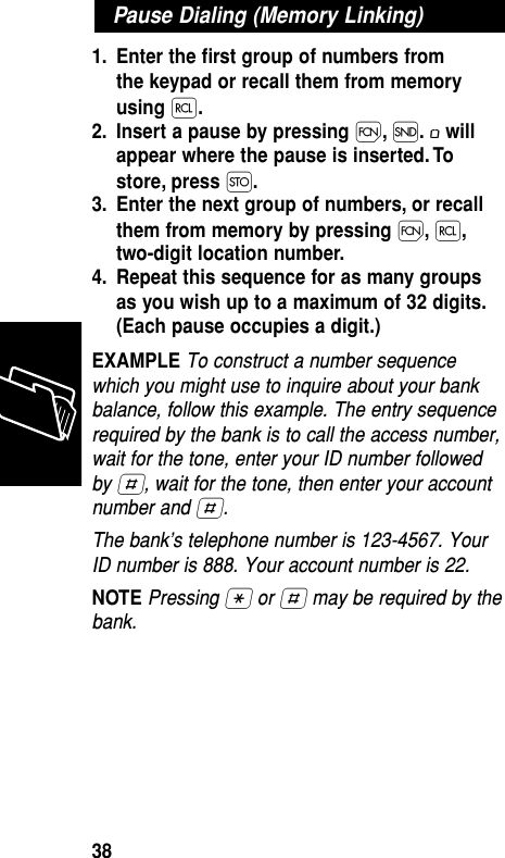 1. Enter the ﬁrst group of numbers from the keypad or recall them from memoryusing ‰.2. Insert a pause by pressing Ï,Í.øwillappear where the pause is inserted. Tostore, press Ø.3. Enter the next group of numbers, or recallthem from memory by pressing Ï,‰,two-digit location number.4. Repeat this sequence for as many groupsas you wish up to a maximum of 32 digits.(Each pause occupies a digit.)EXAMPLE To construct a number sequencewhich you might use to inquire about your bankbalance, follow this example. The entry sequencerequired by the bank is to call the access number,wait for the tone, enter your ID number followedby £, wait for the tone, then enter your accountnumber and £.The bank’s telephone number is 123-4567. YourID number is 888. Your account number is 22.NOTE Pressing • or £ may be required by thebank.Pause Dialing (Memory Linking)Memory38