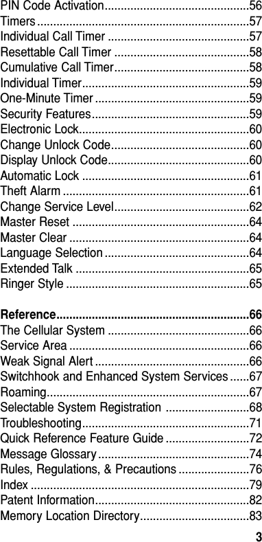 PIN Code Activation.............................................56Timers ..................................................................57Individual Call Timer ............................................57Resettable Call Timer ..........................................58Cumulative Call Timer..........................................58Individual Timer....................................................59One-Minute Timer ................................................59Security Features.................................................59Electronic Lock.....................................................60Change Unlock Code...........................................60Display Unlock Code............................................60Automatic Lock ....................................................61Theft Alarm ..........................................................61Change Service Level..........................................62Master Reset .......................................................64Master Clear ........................................................64Language Selection .............................................64Extended Talk ......................................................65Ringer Style .........................................................65Reference............................................................66The Cellular System ............................................66Service Area ........................................................66Weak Signal Alert ................................................66Switchhook and Enhanced System Services ......67Roaming...............................................................67Selectable System Registration ..........................68Troubleshooting....................................................71Quick Reference Feature Guide ..........................72Message Glossary ...............................................74Rules, Regulations, &amp; Precautions ......................76Index ....................................................................79Patent Information................................................82Memory Location Directory..................................83Table of Contents3